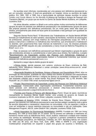 6 
 
As reuniões eram informais, coordenadas por uma pessoa com deficiência psicossocial ou
por um consultor voluntário. O local era geralmente um hospital, clínica ou escritório de órgão
público. Em 1989, 1991 e 1996, tive a oportunidade de participar dessas reuniões no grupo
Families and Friends Alliance for the Mentally Ill (Aliança de Famílias e Amigos de Pessoas com
Transtorno Mental), um grupo que se reunia no Centro de Saúde Mental Acadiana, em Lafayette,
Louisiana, EUA.
Há várias décadas, existem no Brasil e em outros países muitos movimentos de defensores
(grupos de apoio às pessoas com deficiência psicossocial) e de autodefensores (grupos de apoio
das próprias pessoas com deficiência psicossocial). De um modo geral, todos eles lutam por
direitos, principalmente pelo direito de fazer parte da sociedade e nela participar com igualdade de
oportunidades.
Segundo Denise Rocha Nacif, “O Movimento dos Trabalhadores em Saúde Mental (MTSM)
formado por trabalhadores do setor sanitário, associações de familiares, membros de associações
de profissionais, pessoas com longo histórico de internações psiquiátricas) surgiu em 1978 e
passou a denunciar a violência e a ineficiência dos manicômios, que amontoavam e maltratavam
os doentes, sem proporcionar-lhes reais chances de tratamento e cura. Os diversos protestos
realizados pelo MTSM naquele ano são considerados o marco inicial da Reforma Psiquiátrica no
Brasil” (NACIF, 2010).
Hoje, as pessoas com deficiência psicossocial que lideram organizações e grupos de apoio
são consideradas ativistas ou autodefensoras e lutam pelos seus direitos. Na Colômbia, o projeto
“Reconhecimento da Capacidade Jurídica das Pessoas com Deficiências Intelectual e
Psicossocial”, é executado pelas organizações Asdown e Fundamental Colombia, que reúnem
pessoas com deficiência psicossocial (RIADIS, 2010)
Apresento a seguir alguns destes grupos de apoio:
• Clínica Anima: atende pessoas com autismo, síndrome de Down, síndrome de Rett,
deficiência física, deficiência intelectual e outras condições (www.clinica.anima.com.br, email:
animapsi@terra.com.br).
• Associação Brasileira de Familiares, Amigos e Pessoas com Esquizofrenia (Abre): atua na
promoção de informações, qualidade de vida e defesa dos direitos de pessoas com esquizofrenia
e seus familiares, buscando eliminar o estigma da doença na sociedade e integrando as ações
das entidades voltadas para a saúde mental. Rua Álvaro Rodrigues 182, cj.136, Brooklin, São
Paulo/SP, tel. (11) 5533-1789, email: eunicecorrea1@aol.com.br.
• Projeto “Reconhecimento da Capacidade Jurídica das Pessoas com Deficiência Intelectual
e Psicossocial”. Coexecutado pelas organizações colombianas: Fundamental Colombia (que
reúne pessoas com deficiência psicossocial) e Asdown (http://www.riadis.net/en-accion-
15/arranca-ejecucioacuten-y-seguimiento-de-los-micro-/).
• Families and Friends of Persons with Mental Illness (Fami): Grupo de apoio, reunindo-se
mensalmente no Acadiana Mental Health Center, uma unidade do governo do Estado da
Louisiana, localizada na 400 St. Julien Street, Lafayette, Louisiana 70506, EUA.
• Volunteers of America (VOA): Unidade da Grande Nova Orleans. Objetivo principal:
garantir que pessoas com deficiência psicossocial e suas famílias estejam recebendo toda a gama
de serviços adequados e necessários, disponíveis na comunidade, a fim de capacitar o cliente a
viver em ambientes o menos restritivos possíveis na comunidade e não em instituições. Case
Management Program, 400 St. Julien Street # 184, Lafayette, Louisiana 70506, EUA.
• World Association for Psychosocial Rehabilitation (WAPR): Fundada em 1981 por Irving
Blumberg. Em 1994 já havia filiais em 70 países. Ele foi pioneiro em defender o tratamento do
transtorno mental como as deficiências física, visual, auditiva, intelectual e múltipla eram tratadas
nos centros de reabilitação. Blumberg ajudou a organizar a primeira conferência internacional
sobre reabilitação psiquiátrica, em Helsinque, Finlândia, em 1971. Blumberg faleceu em outubro
de 1993 aos 86 anos, em Nova York, EUA. (IRR, 1994) A WAPR é uma organização
multidisciplinar empenhada em expandir o papel dos grupos de usuários e familiares, na
 