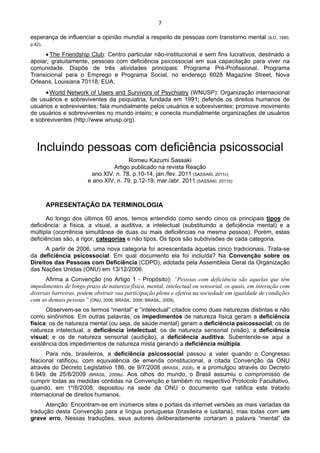 7 
 
esperança de influenciar a opinião mundial a respeito de pessoas com transtorno mental (ILO, 1990,
p.42).
• The Friendship Club: Centro particular não-institucional e sem fins lucrativos, destinado a
apoiar, gratuitamente, pessoas com deficiência psicossocial em sua capacitação para viver na
comunidade. Dispõe de três atividades principais: Programa Pré-Profissional, Programa
Transicional para o Emprego e Programa Social, no endereço 6028 Magazine Street, Nova
Orleans, Louisiana 70118, EUA.
•World Network of Users and Survivors of Psychiatry (WNUSP): Organização internacional
de usuários e sobreviventes da psiquiatria, fundada em 1991; defende os direitos humanos de
usuários e sobreviventes; fala mundialmente pelos usuários e sobreviventes; promove movimento
de usuários e sobreviventes no mundo inteiro; e conecta mundialmente organizações de usuários
e sobreviventes (http://www.wnusp.org).
Incluindo pessoas com deficiência psicossocial
Romeu Kazumi Sassaki
Artigo publicado na revista Reação
ano XIV, n. 78, p.10-14, jan./fev. 2011 (SASSAKI, 2011c)
e ano XIV, n. 79, p.12-19, mar./abr. 2011 (SASSAKI, 2011b)
APRESENTAÇÃO DA TERMINOLOGIA
Ao longo dos últimos 60 anos, temos entendido como sendo cinco os principais tipos de
deficiência: a física, a visual, a auditiva, a intelectual (substituindo a deficiência mental) e a
múltipla (ocorrência simultânea de duas ou mais deficiências na mesma pessoa). Porém, estas
deficiências são, a rigor, categorias e não tipos. Os tipos são subdivisões de cada categoria.
A partir de 2006, uma nova categoria foi acrescentada àquelas cinco tradicionais. Trata-se
da deficiência psicossocial. Em qual documento ela foi incluída? Na Convenção sobre os
Direitos das Pessoas com Deficiência (CDPD), adotada pela Assembleia Geral da Organização
das Nações Unidas (ONU) em 13/12/2006.
Afirma a Convenção (no Artigo 1 - Propósito): “Pessoas com deficiência são aquelas que têm
impedimentos de longo prazo de natureza física, mental, intelectual ou sensorial, os quais, em interação com
diversas barreiras, podem obstruir sua participação plena e efetiva na sociedade em igualdade de condições
com as demais pessoas” (ONU, 2006; BRASIL, 2008; BRASIL, 2009).
Observem-se os termos “mental” e “intelectual” citados como duas naturezas distintas e não
como sinônimos. Em outras palavras, os impedimentos de natureza física geram a deficiência
física; os de natureza mental (ou seja, de saúde mental) geram a deficiência psicossocial; os de
natureza intelectual, a deficiência intelectual; os de natureza sensorial (visão), a deficiência
visual; e os de natureza sensorial (audição), a deficiência auditiva. Subentende-se aqui a
existência dos impedimentos de natureza mista gerando a deficiência múltipla.
Para nós, brasileiros, a deficiência psicossocial passou a valer quando o Congresso
Nacional ratificou, com equivalência de emenda constitucional, a citada Convenção da ONU
através do Decreto Legislativo 186, de 9/7/2008 (BRASIL, 2008), e a promulgou através do Decreto
6.949, de 25/8/2009 (BRASIL, 2009b). Aos olhos do mundo, o Brasil assumiu o compromisso de
cumprir todas as medidas contidas na Convenção e também no respectivo Protocolo Facultativo,
quando, em 1º/8/2008, depositou na sede da ONU o documento que ratifica este tratado
internacional de direitos humanos.
Atenção: Encontram-se em inúmeros sites e portais da internet versões as mais variadas da
tradução desta Convenção para a língua portuguesa (brasileira e lusitana), mas todas com um
grave erro. Nessas traduções, seus autores deliberadamente cortaram a palavra “mental” da
 