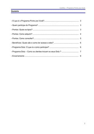 Cartilha – Programa Ponto pra Você

Sumário




- O que é o Programa Ponto pra Você?.................................................................. 3

- Quem participa do Programa? ............................................................................. 3

- Pontos: Quais os tipos? ....................................................................................... 3

- Pontos: Como adquirir? ....................................................................................... 4

- Pontos: Como consultar?...................................................................................... 5

- Benefícios: Quais são e como ter acesso a eles? ............................................... 6

- Programa Dotz: O que é e como participar? ....................................................... 6

- Programa Dotz – Como os clientes trocam os seus Dotz ? ................................ 7

- Encerramento ...................................................................................................... 8




                                                                                                                          2
 