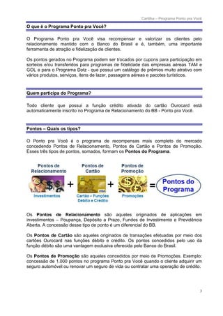Cartilha – Programa Ponto pra Você

O que é o Programa Ponto pra Você?

O Programa Ponto pra Você visa recompensar e valorizar os clientes pelo
relacionamento mantido com o Banco do Brasil e é, também, uma importante
ferramenta de atração e fidelização de clientes.

Os pontos gerados no Programa podem ser trocados por cupons para participação em
sorteios e/ou transferidos para programas de fidelidade das empresas aéreas TAM e
GOL e para o Programa Dotz - que possui um catálogo de prêmios muito atrativo com
vários produtos, serviços, itens de lazer, passagens aéreas e pacotes turísticos.



Quem participa do Programa?

Todo cliente que possui a função crédito ativada do cartão Ourocard está
automaticamente inscrito no Programa de Relacionamento do BB - Ponto pra Você.



Pontos – Quais os tipos?

O Ponto pra Você é o programa de recompensas mais completo do mercado
concedendo Pontos de Relacionamento, Pontos de Cartão e Pontos de Promoção.
Esses três tipos de pontos, somados, formam os Pontos do Programa.




Os Pontos de Relacionamento são aqueles originados de aplicações em
investimentos – Poupança, Depósito a Prazo, Fundos de Investimento e Previdência
Aberta. A concessão desse tipo de ponto é um diferencial do BB.

Os Pontos de Cartão são aqueles originados de transações efetuadas por meio dos
cartões Ourocard nas funções débito e crédito. Os pontos concedidos pelo uso da
função débito são uma vantagem exclusiva oferecida pelo Banco do Brasil.

Os Pontos de Promoção são aqueles concedidos por meio de Promoções. Exemplo:
concessão de 1.000 pontos no programa Ponto pra Você quando o cliente adquirir um
seguro automóvel ou renovar um seguro de vida ou contratar uma operação de crédito.




                                                                                      3
 