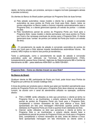 Cartilha – Programa Ponto pra Você
rápido, de forma simples, por produtos, serviços e viagens incríveis (passagens aéreas
e pacotes turísticos).

Os clientes do Banco do Brasil podem participar do Programa Dotz de duas formas:

   a) Pela adesão automática: nesse modelo o cliente faz a adesão à conversão
      automática de seus pontos do Ponto pra Você para Dotz. Assim, todos os
      pontos adquiridos no Banco (saldo e futuros) migrarão automaticamente para o
      Programa Dotz, e o cliente gerenciará apenas um extrato de pontos – o extrato
      de dotz.
   b) Pela transferência parcial de pontos do Programa Ponto pra Você para o
      Programa Dotz: nesse modelo o cliente permanece com seus pontos no Ponto
      pra Você e faz remessas eventuais de pontos para o Programa Dotz. O cliente
      gerenciará duas “contas” de pontos (um extrato do Ponto pra Você e um extrato
      de dotz).


      - O cancelamento da opção de adesão à conversão automática de pontos do
Ponto pra Você para a Dotz apenas impede transferências automáticas futuras. No
entanto, NÃO implica no retorno dos pontos já transferidos,.

Tanto a participação, como o cancelamento da opção de adesão à conversão
automática pode ser efetivada via Terminais de Autoatendimento (TAA),
Autoatendimento pessoa física (Internet), Agências de Relacionamento BB e Central de
Atendimento do BB - pelos telefones 4004-0001 ou 0800-729-0001.



Programa Dotz – Como os clientes trocam os seus Dotz?

No Banco do Brasil:

Qualquer cliente do BB, participante do Ponto pra Você, pode trocar seus Pontos do
Programa por prêmios do variado Catálogo Dotz.

A troca de pontos por produtos para o cliente que optar por transferir parcialmente seus
pontos do Programa Ponto pra Você para o Programa Dotz deve observar as etapas a
cumprir, de acordo com o canal de atendimento utilizado na operação, conforme
abaixo:

     a. TAA e SISBB: serão utilizados os dotz que porventura o cliente já tenha no
        Programa Dotz e, se insuficientes, o próprio sistema fará a transferência
        parcial de pontos do Programa Ponto pra Você para o Programa Dotz,
        completando o número necessário de dotz para efetivar a troca. Será
        apresentada em tela uma mensagem informando quantos pontos foram
        debitados do Programa Ponto pra Você e quantos foram debitados da Dotz;
     b. Internet: serão utilizados os dotz que porventura o cliente já tenha no
        Programa Dotz e, se insuficientes, o próprio cliente deverá fazer a
        transferência parcial de pontos do Programa Ponto pra Você para o Programa
        Dotz, completando o número necessário de dotz, antes de efetivar a troca.
        Será apresentada mensagem em tela informando ao cliente sobre a
                                                                                         7
 