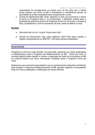 Cartilha – Programa Ponto pra Você
           necessidade de complementar os pontos com um link para que o cliente
           possa acessar sua conta no BB e providenciar a transferência parcial na
           quantidade de pontos necessária para complementar a troca;
     c.    Central de Atendimento BB: serão utilizados os dotz que porventura o cliente
           já tenha no Programa Dotz e, se insuficientes, o atendente poderá fazer a
           transferência parcial de pontos do Programa Ponto pra Você para o Programa
           Dotz, completando o número necessário de dotz, antes de efetivar a troca.

Na Dotz:

     a. Site www.dotz.com.br, na guia “troque seus dotz”;

     b. Central de Atendimento Dotz pelos telefones 4007-1339 (para capitais e
        regiões metropolitanas) ou 0800 601 1339 (para demais localidades).



Encerramento

Chegamos ao final da nossa apostila. Ao longo dela, passamos por várias explicações
e detalhamentos sobre o Programa de Relacionamento do BB – Ponto pra Você. O
principal objetivo deste trabalho é manter a disposição de todos os funcionários do BB
um material didático que reúna informações completas sobre o Programa Ponto pra
Você.

Esperamos que você tenha aproveitado e que os conhecimentos adquiridos contribuam
para divulgar o Programa de Relacionamento do BB, gerando negócios e conquistando
cada vez mais a satisfação e a fidelização de nossos clientes!




                                                                                         8
 
