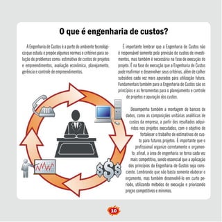 O que é engenharia de custos? 
A Engenharia de Custos é a parte do ambiente tecnológi-co 
que estuda e propõe algumas normas e critérios para so-lução 
de problemas como: estimativa de custos de projetos 
e empreendimentos, avaliação econômica, planejamento, 
gerência e controle de empreendimentos. 
É importante lembrar que a Engenharia de Custos não 
é responsável somente pela previsão de custos de investi-mentos, 
mas também é necessária na fase de execução do 
projeto. É na fase de execução que a Engenharia de Custos 
pode reafirmar e desenvolver seus critérios, além de colher 
subsídios cada vez mais apurados para utilização futura. 
Fundamentais também para a Engenharia de Custos são os 
princípios e as ferramentas para o planejamento e controle 
de projetos e apuração dos custos. 
Desempenha também a montagem de bancos de 
dados, como as composições unitárias analíticas de 
custos da empresa, a partir dos resultados adqui-ridos 
nos projetos executados, com o objetivo de 
fortalecer o trabalho de estimativas de cus-to 
para futuros projetos. É importante que o 
profissional organize corretamente o orçamen-to; 
afinal, a área de engenharia se torna cada vez 
mais competitiva, sendo essencial que a aplicação 
dos princípios da Engenharia de Custos seja cons-ciente. 
Lembrando que não basta somente elaborar o 
orçamento, mas também desenvolvê-lo em curto pe-ríodo, 
utilizando métodos de execução e priorizando 
preços competitivos e mínimos. 
10  