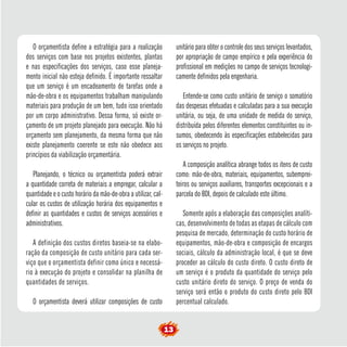 O orçamentista define a estratégia para a realização 
dos serviços com base nos projetos existentes, plantas 
e nas especificações dos serviços, caso esse planeja-mento 
inicial não esteja definido. É importante ressaltar 
que um serviço é um encadeamento de tarefas onde a 
mão-de-obra e os equipamentos trabalham manipulando 
materiais para produção de um bem, tudo isso orientado 
por um corpo administrativo. Dessa forma, só existe or-çamento 
de um projeto planejado para execução. Não há 
orçamento sem planejamento, da mesma forma que não 
existe planejamento coerente se este não obedece aos 
princípios da viabilização orçamentária. 
Planejando, o técnico ou orçamentista poderá extrair 
a quantidade correta de materiais a empregar, calcular a 
quantidade e o custo horário da mão-de-obra a utilizar, cal-cular 
os custos de utilização horária dos equipamentos e 
definir as quantidades e custos de serviços acessórios e 
administrativos. 
A definição dos custos diretos baseia-se na elabo-ração 
da composição de custo unitário para cada ser-viço 
que o orçamentista definir como único e necessá-rio 
à execução do projeto e consolidar na planilha de 
quantidades de serviços. 
O orçamentista deverá utilizar composições de custo 
unitário para obter o controle dos seus serviços levantados, 
por apropriação de campo empírico e pela experiência do 
profissional em medições no campo de serviços tecnologi-camente 
definidos pela engenharia. 
Entende-se como custo unitário de serviço o somatório 
das despesas efetuadas e calculadas para a sua execução 
unitária, ou seja, de uma unidade de medida do serviço, 
distribuída pelos diferentes elementos constituintes ou in-sumos, 
obedecendo às especificações estabelecidas para 
os serviços no projeto. 
A composição analítica abrange todos os itens de custo 
como: mão-de-obra, materiais, equipamentos, subemprei-teiros 
ou serviços auxiliares, transportes excepcionais e a 
parcela do BDI, depois de calculado este último. 
Somente após a elaboração das composições analíti-cas, 
desenvolvimento de todas as etapas de cálculo com 
pesquisa de mercado, determinação do custo horário de 
equipamentos, mão-de-obra e composição de encargos 
sociais, cálculo da administração local, é que se deve 
proceder ao cálculo do custo direto. O custo direto de 
um serviço é o produto da quantidade do serviço pelo 
custo unitário direto do serviço. O preço de venda do 
serviço será então o produto do custo direto pelo BDI 
percentual calculado. 
13 
 