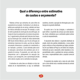 Qual a diferença entre estimativa 
de custos e orçamento? 
Podemos afirmar que estimativa de custo difere de 
orçamento de um projeto. A estimativa é um cálculo ex-pedido 
para avaliação de um serviço, adotado com base 
em índices arbitrados do mercado. Por exemplo, o custo 
do metro quadrado de construção de uma edificação, em 
função do tipo de acabamento e do número de pavimen-tos, 
é regularmente arbitrado pelo Sindicato das Empre-sas 
da Construção Civil, através do índice denominado 
CUB (Custo Unitário Básico), para fins de utilização em 
estimativas imprecisas de custos, que tem por objetivo 
unicamente dimensionar a grandeza do investimento a 
ser realizado e, portanto, o custo estimado pode variar 
na execução a percentuais não aceitáveis para um or-çamento 
de serviço. O orçamento, por outro lado, tem 
compromisso com o planejamento da execução dos 
serviços e, por conseguinte, com a aproximação amiúde 
entre valores orçados com os extraídos da execução. 
A estimativa de custos deve ser utilizada no início dos 
estudos de um empreendimento, ou seja, na viabilidade 
econômica, durante a apuração de informações para a ela-boração 
do orçamento detalhado. 
De acordo com a Lei das Licitações, o contratante é 
quem define o orçamento dos serviços que serão executa-dos. 
Assim, entendemos que o contratante poderá estimar 
o custo do empreendimento. 
O executante deve elaborar o orçamento detalhado do 
projeto, dentro dos padrões estabelecidos, e nunca adotar 
preços unitários ou finais estipulados por órgãos contratan-tes 
em suas Tabelas de Preços ou em Editais de Licitações, 
lembrando que para o executante, estão imputadas as res-ponsabilidades 
sobre a qualidade dos serviços prestados, 
bem como a responsabilidade sobre a proposta comercial 
ofertada. 
O orçamento dos projetos será a soma do custo direto 
com o custo indireto mais o resultado estimado do contrato 
(lucro previsto). 
14  