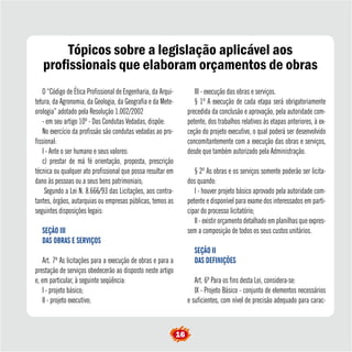 Tópicos sobre a legislação aplicável aos 
profissionais que elaboram orçamentos de obras 
O “Código de Ética Profissional de Engenharia, da Arqui-tetura, 
da Agronomia, da Geologia, da Geografia e da Mete-orologia” 
adotado pela Resolução 1.002/2002 
- em seu artigo 10º - Das Condutas Vedadas, dispõe: 
No exercício da profissão são condutas vedadas ao pro-fissional: 
I - Ante o ser humano e seus valores: 
c) prestar de má fé orientação, proposta, prescrição 
técnica ou qualquer ato profissional que possa resultar em 
dano às pessoas ou a seus bens patrimoniais; 
Segundo a Lei N. 8.666/93 das Licitações, aos contra-tantes, 
órgãos, autarquias ou empresas públicas, temos as 
seguintes disposições legais: 
SEÇÃO III 
DAS OBRAS E SERVIÇOS 
Art. 7º As licitações para a execução de obras e para a 
prestação de serviços obedecerão ao disposto neste artigo 
e, em particular, à seguinte seqüência: 
I - projeto básico; 
II - projeto executivo; 
III - execução das obras e serviços. 
§ 1º A execução de cada etapa será obrigatoriamente 
precedida da conclusão e aprovação, pela autoridade com-petente, 
dos trabalhos relativos às etapas anteriores, à ex-ceção 
do projeto executivo, o qual poderá ser desenvolvido 
concomitantemente com a execução das obras e serviços, 
desde que também autorizado pela Administração. 
§ 2º As obras e os serviços somente poderão ser licita-dos 
quando: 
I - houver projeto básico aprovado pela autoridade com-petente 
e disponível para exame dos interessados em parti-cipar 
do processo licitatório; 
II - existir orçamento detalhado em planilhas que expres-sem 
a composição de todos os seus custos unitários. 
SEÇÃO II 
DAS DEFINIÇÕES 
Art. 6º Para os fins desta Lei, considera-se: 
IX - Projeto Básico - conjunto de elementos necessários 
e suficientes, com nível de precisão adequado para carac- 
16 
 