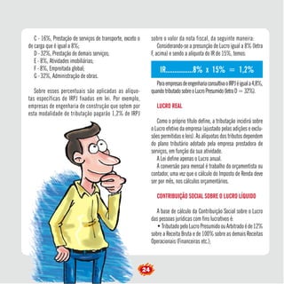 IR................8% x 15% = 1,2% 
C - 16%, Prestação de serviços de transporte, exceto o 
24 de carga que é igual a 8%; 
D - 32%, Prestação de demais serviços; 
E - 8%, Atividades imobiliárias; 
F - 8%, Empreitada global; 
G - 32%, Administração de obras. 
Sobre esses percentuais são aplicadas as alíquo-tas 
específicas de IRPJ fixadas em lei. Por exemplo, 
empresas de engenharia de construção que optem por 
esta modalidade de tributação pagarão 1,2% de IRPJ 
sobre o valor da nota fiscal, da seguinte maneira: 
Considerando-se a presunção de Lucro igual a 8% (letra 
F, acima) e sendo a alíquota do IR de 15%, temos: 
Para empresas de engenharia consultiva o IRPJ é igual a 4,8%, 
quando tributado sobre o Lucro Presumido (letra D = 32%). 
LUCRO REAL 
Como o próprio título define, a tributação incidirá sobre 
o Lucro efetivo da empresa (ajustado pelas adições e exclu-sões 
permitidas e leis). As alíquotas dos tributos dependem 
do plano tributário adotado pela empresa prestadora de 
serviços, em função da sua atividade. 
A Lei define apenas o Lucro anual. 
A conversão para mensal é trabalho do orçamentista ou 
contador, uma vez que o cálculo do Imposto de Renda deve 
ser por mês, nos cálculos orçamentários. 
CONTRIBUIÇÃO SOCIAL SOBRE O LUCRO LÍQUIDO 
A base de cálculo da Contribuição Social sobre o Lucro 
das pessoas jurídicas com fins lucrativos é: 
• Tributado pelo Lucro Presumido ou Arbitrado é de 12% 
sobre a Receita Bruta e de 100% sobre as demais Receitas 
Operacionais (Financeiras etc.); 
 