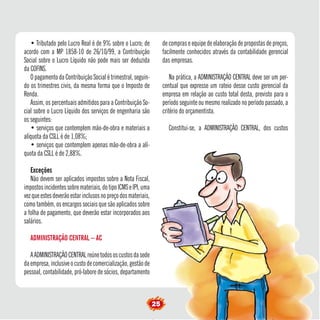 25 
• Tributado pelo Lucro Real é de 9% sobre o Lucro; de 
acordo com a MP 1858-10 de 26/10/99, a Contribuição 
Social sobre o Lucro Líquido não pode mais ser deduzida 
da COFINS. 
O pagamento da Contribuição Social é trimestral, seguin-do 
os trimestres civis, da mesma forma que o Imposto de 
Renda. 
Assim, os percentuais admitidos para a Contribuição So-cial 
sobre o Lucro Líquido dos serviços de engenharia são 
os seguintes: 
• serviços que contemplem mão-de-obra e materiais a 
alíquota da CSLL é de 1,08%; 
• serviços que contemplem apenas mão-de-obra a alí-quota 
da CSLL é de 2,88%. 
Exceções 
Não devem ser aplicados impostos sobre a Nota Fiscal, 
impostos incidentes sobre materiais, do tipo ICMS e IPI, uma 
vez que estes deverão estar inclusos no preço dos materiais, 
como também, os encargos sociais que são aplicados sobre 
a folha de pagamento, que deverão estar incorporados aos 
salários. 
ADMINISTRAÇÃO CENTRAL – AC 
A ADMINISTRAÇÃO CENTRAL reúne todos os custos da sede 
da empresa, inclusive o custo de comercialização, gestão de 
pessoal, contabilidade, pró-labore de sócios, departamento 
de compras e equipe de elaboração de propostas de preços, 
facilmente conhecidos através da contabilidade gerencial 
das empresas. 
Na prática, a ADMINISTRAÇÃO CENTRAL deve ser um per-centual 
que expresse um rateio desse custo gerencial da 
empresa em relação ao custo total desta, previsto para o 
período seguinte ou mesmo realizado no período passado, a 
critério do orçamentista. 
Constitui-se, a ADMINISTRAÇÃO CENTRAL, dos custos 
 