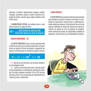 referentes à diretoria, departamentos (pessoal, contábil, 
licitações, orçamento, compras, jurídico, financeiro etc.), 
aluguel de imóveis, veículos, água, esgoto e telefone, entre 
muitos outros. 
A ADMINISTRAÇÃO CENTRAL será adotada sobre o custo 
total da empresa, da seguinte forma: 
AC= 
Custo mensal ou anual da sede 
Custo total mensal ou anual da empresa CUSTOS FINANCEIROS – CF 
Os CUSTOS FINANCEIROS visam a corrigir monetariamente 
os déficits de caixa que os contratos apresentam, principal-mente 
em função da forma de medição e pagamento dos 
mesmos. A fórmula pode ser utilizada da seguinte maneira: 
n 
CF = [ (1 + t / 100) 30 
- 1 ] x 100 
t = taxa de juros de mercado ou de correção monetária, 
em percentagem ao mês. 
n = número de dias decorridos entre a data de equilí-brio 
dos desembolsos e a efetivação do recebimento contra-tual. 
Em média, podemos considerar 1/4 ou 25% dos dias 
decorridos entre o início da execução do empreendimento e 
a data do primeiro recebimento. 
26 LUCRO PREVISTO 
O LUCRO PREVISTO da proposta é definido exclusivamente 
pelo prestador de serviço ou empresa contratada. É consi-derado 
um percentual e essencial para a sobrevivência e 
modernização das empresas. O percentual do lucro de cada 
empresa é definido em função do interesse da empresa no 
contrato, da análise de risco da proposta, do comporta-mento 
conhecido do cliente, da regularidade e exatidão do 
pagamento, da concorrência, da complexidade do projeto e, 
 