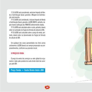 º) O LUCRO será considerado, exclusive Imposto de Ren-da 
e Contribuição Social, gerando a Margem de Contribui-ção 
real prevista; 
2º) O LUCRO será considerado, inclusive Imposto de Renda 
e Contribuição Social, gerando o LUCRO BRUTO; portanto, de-pois 
28 1haverá subtração dos TRIBUTOS anteriormente citados; 
3º) O LUCRO será calculado sobre o custo, portanto, deverá 
estar no numerador da fração da fórmula de cálculo do BDI; 
4º) O LUCRO será calculado sobre o preço de venda, por-tanto, 
deverá estar no denominador da fração da fórmula 
de cálculo do BDI. 
Em qualquer dos casos apresentados nos itens acima 
certamente o LUCRO deverá ser sempre preservado nos em-preendimentos, 
conforme sua previsão inicial. 
O PREÇO DE VENDA 
O preço de venda dos serviços ou valor global do orça-mento 
é dado pelo produto do custo direto total dos servi-ços 
pelo BDI: 
Preço Venda = Custo Direto total x BDI 
 