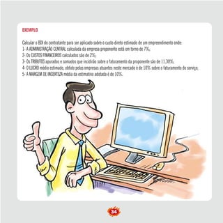 EXEMPLO 
Calcular o BDI do contratante para ser aplicado sobre o custo direto estimado de um empreendimento onde: 
1- A ADMINISTRAÇÃO CENTRAL calculada da empresa proponente está em torno de 7%; 
2- Os CUSTOS FINANCEIROS calculados são de 2%; 
3- Os TRIBUTOS apurados e somados que incidirão sobre o faturamento da proponente são de 11,30%; 
4- O LUCRO médio estimado, obtido pelas empresas atuantes neste mercado é de 10% sobre o faturamento do serviço; 
5- A MARGEM DE INCERTEZA média da estimativa adotada é de 10%. 
34  