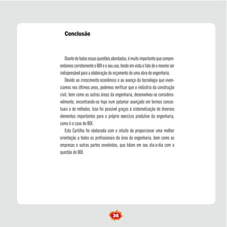 Conclusão 
Diante de todas essas questões abordadas, é muito importante que compre-endamos 
corretamente o BDI e o seu uso, tendo em vista o fato de o mesmo ser 
indispensável para a elaboração do orçamento de uma obra de engenharia. 
Devido ao crescimento econômico e ao avanço da tecnologia que viven-ciamos 
nos últimos anos, podemos verificar que a indústria da construção 
civil, bem como as outras áreas da engenharia, desenvolveu-se considera-velmente, 
encontrando-se hoje num patamar avançado em termos concei-tuais 
e de métodos. Isso foi possível graças à sistematização de diversos 
elementos importantes para o próprio exercício produtivo da engenharia, 
como é o caso do BDI. 
Esta Cartilha foi elaborada com o intuito de proporcionar uma melhor 
orientação a todos os profissionais da área da engenharia, bem como as 
empresas e outras partes envolvidas, que lidam em seu dia-a-dia com a 
questão do BDI. 
36  