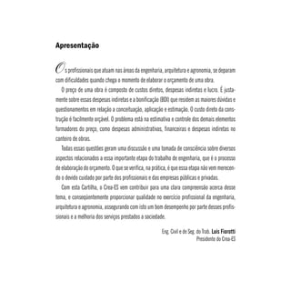 Apresentação 
s profissionais que atuam nas áreas da engenharia, arquitetura e agronomia, se deparam 
com dificuldades quando chega o momento de elaborar o orçamento de uma obra. 
O preço de uma obra é composto de custos diretos, despesas indiretas e lucro. É justa-mente 
sobre essas despesas indiretas e a bonificação (BDI) que residem as maiores dúvidas e 
questionamentos em relação a conceituação, aplicação e estimação. O custo direto da cons-trução 
é facilmente orçável. O problema está na estimativa e controle dos demais elementos 
formadores do preço, como despesas administrativas, financeiras e despesas indiretas no 
canteiro de obras. 
Todas essas questões geram uma discussão e uma tomada de consciência sobre diversos 
aspectos relacionados a essa importante etapa do trabalho de engenharia, que é o processo 
de elaboração do orçamento. O que se verifica, na prática, é que essa etapa não vem merecen-do 
o devido cuidado por parte dos profissionais e das empresas públicas e privadas. 
Com esta Cartilha, o Crea-ES vem contribuir para uma clara compreensão acerca desse 
tema, e conseqüentemente proporcionar qualidade no exercício profissional da engenharia, 
arquitetura e agronomia, assegurando com isto um bom desempenho por parte desses profis-sionais 
e a melhoria dos serviços prestados a sociedade. 
Eng. Civil e de Seg. do Trab. Luis Fiorotti 
Presidente do Crea-ES 
O 
 