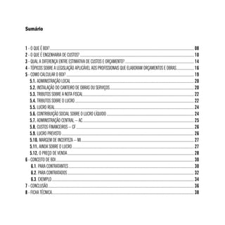 Sumário 
1 - O QUE É BDI?.................................................................................................................................................... 08 
2 - O QUE É ENGENHARIA DE CUSTOS?..................................................................................................................... 10 
3 - QUAL A DIFERENÇA ENTRE ESTIMATIVA DE CUSTOS E ORÇAMENTO?....................................................................... 14 
4 - TÓPICOS SOBRE A LEGISLAÇÃO APLICÁVEL AOS PROFISSIONAIS QUE ELABORAM ORÇAMENTOS E OBRAS................... 16 
5 - COMO CALCULAR O BDI?................................................................................................................................... 19 
5.1. ADMINISTRAÇÃO LOCAL.............................................................................................................................. 20 
5.2. INSTALAÇÃO DO CANTEIRO DE OBRAS OU SERVIÇOS....................................................................................... 20 
5.3. TRIBUTOS SOBRE A NOTA FISCAL.................................................................................................................. 22 
5.4. TRIBUTOS SOBRE O LUCRO.......................................................................................................................... 22 
5.5. LUCRO REAL............................................................................................................................................... 24 
5.6. CONTRIBUIÇÃO SOCIAL SOBRE O LUCRO LÍQUIDO.......................................................................................... 24 
5.7. ADMINISTRAÇÃO CENTRAL – AC.................................................................................................................. 25 
5.8. CUSTOS FINANCEIROS – CF......................................................................................................................... 26 
5.9. LUCRO PREVISTO........................................................................................................................................ 26 
5.10. MARGEM DE INCERTEZA – MI.................................................................................................................... 27 
5.11. AINDA SOBRE O LUCRO............................................................................................................................. 27 
5.12. O PREÇO DE VENDA.................................................................................................................................. 28 
6 - CONCEITO DE BDI.............................................................................................................................................. 30 
6.1. PARA CONTRATANTES................................................................................................................................. 30 
6.2. PARA CONTRATADOS.................................................................................................................................. 32 
6.3. EXEMPLO.................................................................................................................................................. 34 
7 - CONCLUSÃO...................................................................................................................................................... 36 
8 - FICHA TÉCNICA................................................................................................................................................. 38 
 