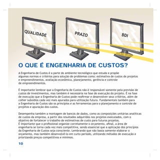 O QUE É ENGENHARIA DE CUSTOS?
A Engenharia de Custos é a parte do ambiente tecnológico que estuda e propõe
algumas normas e critérios para solução de problemas como: estimativa de custos de projetos
e empreendimentos, avaliação econômica, planejamento, gerência e controle
de empreendimentos.
É importante lembrar que a Engenharia de Custos não é responsável somente pela previsão de
custos de investimentos, mas também é necessária na fase de execução do projeto. É na fase
de execução que a Engenharia de Custos pode reaﬁrmar e desenvolver seus critérios, além de
colher subsídios cada vez mais apurados para utilização futura. Fundamentais também para
a Engenharia de Custos são os princípios e as ferramentas para o planejamento e controle de
projetos e apuração dos custos.
Desempenha também a montagem de bancos de dados, como as composições unitárias analíticas
de custos da empresa, a partir dos resultados adquiridos nos projetos executados, com o
objetivo de fortalecer o trabalho de estimativas de custo para futuros projetos.
É importante que o proﬁssional organize corretamente o orçamento, aﬁnal, a área de
engenharia se torna cada vez mais competitiva, sendo essencial que a aplicação dos princípios
da Engenharia de Custos seja consciente. Lembrando que não basta somente elaborar o
orçamento, mas também desenvolvê-lo em curto período, utilizando métodos de execução e
priorizando preços competitivos e mínimos.
QUALIDADE PRAZO BDI
10
 
