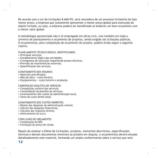 De acordo com a Lei de Licitações 8.666/93, será vencedora de um processo licitatório do tipo
menor preço, a empresa que justamente apresentar o menor preço global para execução do
objeto licitado, ou seja, a empresa poderá ser beneﬁciada se elaborar um bom orçamento com
o menor valor global.
A metodologia apresentada não é só empregada em obras civis, mas também em todo o
universo de planejamento e orçamento de projetos, sendo exigida nas licitações públicas.
O orçamentista, para composição do orçamento do projeto, poderá então seguir o seguinte
roteiro:
PLANEJAMENTO TÉCNICO BÁSICO, IDENTIFICANDO:
• Principais serviços;
• Encadeamento lógico das atividades;
• Cronograma de execução respeitando prazos técnicos;
• Previsão de interferências externas;
• Quantiﬁcação dos serviços.
LEVANTAMENTO DOS INSUMOS:
• Materiais preciﬁcados;
• Mão-de-obra - custo horário;
• Equipamentos – custo horário e produção.
COMPOSIÇÃO ANALÍTICA DE SERVIÇOS:
• Composição unitária dos serviços;
• Consolidação da planilha de serviços;
• Levantamento dos custos da administração local;
• Soma do custo direto total.
LEVANTAMENTO DOS CUSTOS INDIRETOS:
• Rateio das despesas da administração central;
• Cálculo das despesas ﬁnanceiras;
• Cálculos dos impostos diretos;
• Arbitramento do lucro.
CONCLUSÃO DO ORÇAMENTO:
• Composição do BDI;
• Formação do preço de venda.
Depois de analisar o Edital de Licitações, projetos, memoriais descritivos, especiﬁcações
técnicas e demais documentos inerentes ao projeto em disputa, o orçamentista deverá estudar
detalhadamente este material, formando um amplo conhecimento sobre o serviço que será
12
 