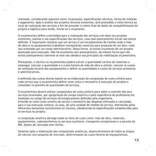 realizado, considerando aspectos como: localização, especiﬁcações técnicas, forma de medição
e pagamento. Após a análise dos projetos técnicos existentes, será procedida a visita técnica ao
local de realização dos serviços a ﬁm de proceder à coleta ﬁnal de dados de compatibilização do
projeto e logística para então, iniciar-se o orçamento.
O orçamentista deﬁne a estratégia para a realização dos serviços com base nos projetos
existentes, plantas e nas especiﬁcações dos serviços, caso esse planejamento inicial não esteja
deﬁnido. É importante ressaltar que um serviço é um encadeamento de tarefas onde a mão-
de-obra e os equipamentos trabalham manipulando materiais para produção de um bem, tudo
isso orientado por um corpo administrativo. Dessa forma, só existe orçamento de um projeto
planejado para execução. Não há orçamento sem planejamento, da mesma forma que não
existe planejamento coerente se este não obedece aos princípios da viabilização orçamentária.
Planejando, o técnico ou orçamentista poderá extrair a quantidade correta de materiais a
empregar, calcular a quantidade e o custo horário da mão-de-obra a utilizar, calcular os custos
de utilização horária dos equipamentos e deﬁnir as quantidades e custos de serviços acessórios
e administrativos.
A deﬁnição dos custos diretos baseia-se na elaboração da composição de custo unitário para
cada serviço que o orçamentista deﬁnir como único e necessário à execução do projeto e
consolidar na planilha de quantidades de serviços.
O orçamentista deverá utilizar composições de custo unitário para obter o controle dos seus
serviços levantados, por apropriação de campo empírico e pela experiência do proﬁssional em
medições no campo de serviços tecnologicamente deﬁnidos pela engenharia.
Entende-se como custo unitário de serviço o somatório das despesas efetuadas e calculadas
para a sua execução unitária, ou seja, de uma unidade de medida do serviço, distribuída pelos
diferentes elementos constituintes ou insumos, obedecendo às especiﬁcações estabelecidas para
os serviços no projeto.
A composição analítica abrange todos os itens de custo como: mão-de-obra, materiais,
equipamentos, subempreiteiros ou serviços auxiliares, transportes excepcionais e a parcela do
BDI, depois de calculado este último.
Somente após a elaboração das composições analíticas, desenvolvimento de todas as etapas
de cálculo com pesquisa de mercado, determinação do custo horário de equipamentos,
13
 