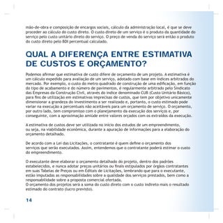 mão-de-obra e composição de encargos sociais, cálculo da administração local, é que se deve
proceder ao cálculo do custo direto. O custo direto de um serviço é o produto da quantidade do
serviço pelo custo unitário direto do serviço. O preço de venda do serviço será então o produto
do custo direto pelo BDI percentual calculado.
QUAL A DIFERENÇA ENTRE ESTIMATIVA
DE CUSTOS E ORÇAMENTO?
Podemos aﬁrmar que estimativa de custo difere de orçamento de um projeto. A estimativa é
um cálculo expedido para avaliação de um serviço, adotado com base em índices arbitrados do
mercado. Por exemplo, o custo do metro quadrado de construção de uma ediﬁcação, em função
do tipo de acabamento e do número de pavimentos, é regularmente arbitrado pelo Sindicato
das Empresas da Construção Civil, através do índice denominado CUB (Custo Unitário Básico),
para ﬁns de utilização em estimativas imprecisas de custos, que tem por objetivo unicamente
dimensionar a grandeza do investimento a ser realizado e, portanto, o custo estimado pode
variar na execução a percentuais não aceitáveis para um orçamento de serviço. O orçamento,
por outro lado, tem compromisso com o planejamento da execução dos serviços e, por
conseguinte, com a aproximação amiúde entre valores orçados com os extraídos da execução.
A estimativa de custos deve ser utilizada no início dos estudos de um empreendimento,
ou seja, na viabilidade econômica, durante a apuração de informações para a elaboração do
orçamento detalhado.
De acordo com a Lei das Licitações, o contratante é quem deﬁne o orçamento dos
serviços que serão executados. Assim, entendemos que o contratante poderá estimar o custo
do empreendimento.
O executante deve elaborar o orçamento detalhado do projeto, dentro dos padrões
estabelecidos, e nunca adotar preços unitários ou ﬁnais estipulados por órgãos contratantes
em suas Tabelas de Preços ou em Editais de Licitações, lembrando que para o executante,
estão imputadas as responsabilidades sobre a qualidade dos serviços prestados, bem como a
responsabilidade sobre a proposta comercial ofertada.
O orçamento dos projetos será a soma do custo direto com o custo indireto mais o resultado
estimado do contrato (lucro previsto).
14
 