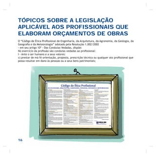 TÓPICOS SOBRE A LEGISLAÇÃO
APLICÁVEL AOS PROFISSIONAIS QUE
ELABORAM ORÇAMENTOS DE OBRAS
O “Código de Ética Proﬁssional de Engenharia, da Arquitetura, da Agronomia, da Geologia, da
Geograﬁa e da Meteorologia” adotado pela Resolução 1.002/2002
- em seu artigo 10º - Das Condutas Vedadas, dispõe:
No exercício da proﬁssão são condutas vedadas ao proﬁssional:
I - Ante o ser humano e a seus valores:
c) prestar de má fé orientação, proposta, prescrição técnica ou qualquer ato proﬁssional que
possa resultar em dano às pessoas ou a seus bens patrimoniais;
16
 