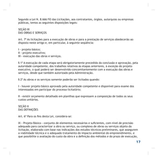 Segundo a Lei N. 8.666/93 das Licitações, aos contratantes, órgãos, autarquias ou empresas
públicas, temos as seguintes disposições legais:
SEÇÃO III
DAS OBRAS E SERVIÇOS
Art. 7º As licitações para a execução de obras e para a prestação de serviços obedecerão ao
disposto neste artigo e, em particular, à seguinte seqüência:
I - projeto básico;
II - projeto executivo;
III - execução das obras e serviços.
§ 1º A execução de cada etapa será obrigatoriamente precedida da conclusão e aprovação, pela
autoridade competente, dos trabalhos relativos às etapas anteriores, à exceção do projeto
executivo, o qual poderá ser desenvolvido concomitantemente com a execução das obras e
serviços, desde que também autorizado pela Administração.
§ 2º As obras e os serviços somente poderão ser licitados quando:
I - houver projeto básico aprovado pela autoridade competente e disponível para exame dos
interessados em participar do processo licitatório;
II - existir orçamento detalhado em planilhas que expressem a composição de todos os seus
custos unitários.
SEÇÃO II
DAS DEFINIÇÕES
Art. 6º Para os ﬁns desta Lei, considera-se:
IX - Projeto Básico - conjunto de elementos necessários e suﬁcientes, com nível de precisão
adequado para caracterizar a obra ou serviço, ou complexo de obras ou serviços objeto da
licitação, elaborado com base nas indicações dos estudos técnicos preliminares, que assegurem
a viabilidade técnica e o adequado tratamento do impacto ambiental do empreendimento, e
que possibilite a avaliação do custo da obra e a deﬁnição dos métodos e do prazo de execução,
17
 