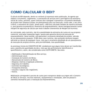 19
COMO CALCULAR O BDI?
O cálculo do BDI depende, dentre as variáveis já expressas nesta publicação, do agente que
elabora o orçamento. Legalmente, o contratante de serviços tem a prerrogativa da estimativa
inicial de custos, portanto, quem contrata não é obrigado a apresentar o orçamento detalhado
do projeto nem tampouco propor um planejamento para sua execução. A este cabe, a seu único
critério, a estimativa de custos. Sendo assim, o BDI será calculado também de maneira estimada
e, para garantia orçamentária e ﬁnanceira do empreendimento, deverá obrigatoriamente conter
margens de segurança de cálculo que neste trabalho chamaremos de Margem de Incerteza.
Ao contratado, pelo contrário, não há a possibilidade da estimativa de custos em sua proposta
comercial, seja pelas imposições legais, quanto pela garantia técnica da execução do
empreendimento. Neste sentido, está garantido o orçamento detalhado do projeto, advindo
de um planejamento proposto. O BDI neste caso é preciso, não aceitando nenhuma margem
adicional ou cálculo de quaisquer riscos, visto que o orçamento detalhado de um planejamento
de execução de projetos elimina, pela previsibilidade, esta possibilidade.
As premissas iniciais do CONCEITO DO BDI estabelecem que alguns itens devem ser transferidos
para a planilha de quantidades da obra, visto que são perfeitamente identiﬁcáveis e
quantiﬁcáveis e, assim, são considerados como CUSTO DIRETO. São estes:
• Mobilização e Desmobilização da Obra-serviço;
• Administração Local;
• Instalação do Canteiro de Obras;
• Manutenção do Canteiro de Obras;
• Despesas relativas à legislação ambiental;
• Segurança do trabalho;
• Controles tecnológicos;
• Transportes diversos;
• Cauções e seguros não resgatáveis;
• Outros.
Mobilização corresponde à parcela de custos para transportar desde sua origem até o Canteiro
de Obras ou Serviços, recursos materiais, equipamentos e instalações, além de pessoal e
utensílios necessários para a realização do empreendimento.
 