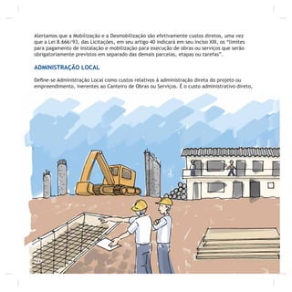 20
Alertamos que a Mobilização e a Desmobilização são efetivamente custos diretos, uma vez
que a Lei 8.666/93, das Licitações, em seu artigo 40 indicará em seu inciso XIII, os “limites
para pagamento de instalação e mobilização para execução de obras ou serviços que serão
obrigatoriamente previstos em separado das demais parcelas, etapas ou tarefas”.
ADMINISTRAÇÃO LOCAL
Deﬁne-se Administração Local como custos relativos à administração direta do projeto ou
empreendimento, inerentes ao Canteiro de Obras ou Serviços. É o custo administrativo direto,
 
