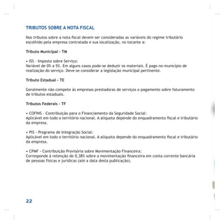 22
TRIBUTOS SOBRE A NOTA FISCAL
Nos tributos sobre a nota ﬁscal devem ser consideradas as variáveis do regime tributário
escolhido pela empresa contratada e sua localização, no tocante a:
Tributo Municipal – TM
• ISS – Imposto sobre Serviço:
Variável de 0% a 5%. Em alguns casos pode-se deduzir os materiais. É pago no município de
realização do serviço. Deve-se considerar a legislação municipal pertinente.
Tributo Estadual – TE
Geralmente não compete às empresas prestadoras de serviços o pagamento sobre faturamento
de tributos estaduais.
Tributos Federais - TF
• COFINS – Contribuição para o Financiamento da Seguridade Social:
Aplicável em todo o território nacional. A alíquota depende do enquadramento ﬁscal e tributário
da empresa.
• PIS - Programa de Integração Social:
Aplicável em todo o território nacional. A alíquota depende do enquadramento ﬁscal e tributário
da empresa.
• CPMF - Contribuição Provisória sobre Movimentação Financeira:
Corresponde à retenção de 0,38% sobre a movimentação ﬁnanceira em conta corrente bancária
de pessoas físicas e jurídicas (até a data desta publicação).
 