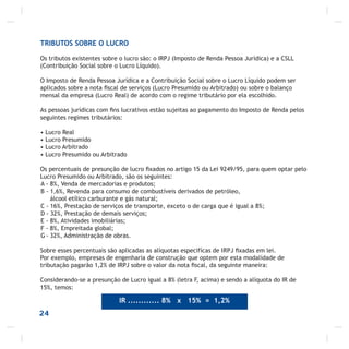 24
TRIBUTOS SOBRE O LUCRO
Os tributos existentes sobre o lucro são: o IRPJ (Imposto de Renda Pessoa Jurídica) e a CSLL
(Contribuição Social sobre o Lucro Líquido).
O Imposto de Renda Pessoa Jurídica e a Contribuição Social sobre o Lucro Líquido podem ser
aplicados sobre a nota ﬁscal de serviços (Lucro Presumido ou Arbitrado) ou sobre o balanço
mensal da empresa (Lucro Real) de acordo com o regime tributário por ela escolhido.
As pessoas jurídicas com ﬁns lucrativos estão sujeitas ao pagamento do Imposto de Renda pelos
seguintes regimes tributários:
• Lucro Real
• Lucro Presumido
• Lucro Arbitrado
• Lucro Presumido ou Arbitrado
Os percentuais de presunção de lucro ﬁxados no artigo 15 da Lei 9249/95, para quem optar pelo
Lucro Presumido ou Arbitrado, são os seguintes:
A - 8%, Venda de mercadorias e produtos;
B - 1,6%, Revenda para consumo de combustíveis derivados de petróleo,
álcool etílico carburante e gás natural;
C - 16%, Prestação de serviços de transporte, exceto o de carga que é igual a 8%;
D - 32%, Prestação de demais serviços;
E - 8%, Atividades imobiliárias;
F - 8%, Empreitada global;
G - 32%, Administração de obras.
Sobre esses percentuais são aplicadas as alíquotas especifícas de IRPJ ﬁxadas em lei.
Por exemplo, empresas de engenharia de construção que optem por esta modalidade de
tributação pagarão 1,2% de IRPJ sobre o valor da nota ﬁscal, da seguinte maneira:
Considerando-se a presunção de Lucro igual a 8% (letra F, acima) e sendo a alíquota do IR de
15%, temos:
IR ............ 8% x 15% = 1,2%
 