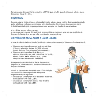 25
Para empresas de engenharia consultiva o IRPJ é igual a 4,8%, quando tributado sobre o Lucro
Presumido (letra D = 32%).
LUCRO REAL
Como o próprio título deﬁne, a tributação incidirá sobre o Lucro efetivo da empresa (ajustado
pelas adições e exclusões permitidas e leis). As alíquotas dos tributos dependem do plano
tributário adotado pela empesa prestadora de serviços, em função da sua atividade.
A Lei deﬁne apenas o Lucro anual.
A conversão para mensal é trabalho do orçamentista ou contador, uma vez que o cálculo do
Imposto de Renda deve ser por mês, nos cálculos orçamentários.
CONTRIBUIÇÃO SOCIAL SOBRE O LUCRO LÍQUIDO
A base de cálculo da Contribuição Social sobre o Lucro das pessoas jurídicas com ﬁns lucrativos é:
• Tributado pelo Lucro Presumido ou Arbitrado é de
12% sobre a Receita Bruta e de 100% sobre as
demais Receitas Operacionais (Financeiras etc);
• Tributado pelo Lucro Real é de 9% sobre
o Lucro; de acordo com a MP 1858-10 de 26/10/99,
a Contribuição Social sobre o Lucro Líquido
não pode mais ser deduzida da COFINS.
O pagamento da Contribuição Social é trimestral,
seguindo os trimestres civis, da mesma forma que o
Imposto de Renda.
Assim, os percentuais admitidos para a Contribuição
Social sobre o Lucro Líquido dos serviços de
engenharia são os seguintes:
• serviços que contemplem mão-de-obra e materiais
a alíquota da CSLL é de 1,08%;
• serviços que contemplem apenas mão-de-obra
a alíquota da CSLL é de 2,88%.
 
