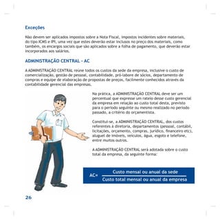 26
Exceções
Não devem ser aplicados impostos sobre a Nota Fiscal, impostos incidentes sobre materiais,
do tipo ICMS e IPI, uma vez que estes deverão estar inclusos no preço dos materiais, como
também, os encargos sociais que são aplicados sobre a folha de pagamento, que deverão estar
incorporados aos salários.
ADMINISTRAÇÃO CENTRAL – AC
A ADMINISTRAÇÃO CENTRAL reúne todos os custos da sede da empresa, inclusive o custo de
comercialização, gestão de pessoal, contabilidade, pró-labore de sócios, departamento de
compras e equipe de elaboração de propostas de preços, facilmente conhecidos através da
contabilidade gerencial das empresas.
Na prática, a ADMINISTRAÇÃO CENTRAL deve ser um
percentual que expresse um rateio desse custo gerencial
da empresa em relação ao custo total desta, previsto
para o período seguinte ou mesmo realizado no período
passado, a critério do orçamentista.
Constitui-se, a ADMINISTRAÇÃO CENTRAL, dos custos
referentes à diretoria, departamentos (pessoal, contábil,
licitações, orçamento, compras, jurídico, ﬁnanceiro etc),
aluguel de imóveis, veículos, água, esgoto e telefone,
entre muitos outros.
A ADMINISTRAÇÃO CENTRAL será adotada sobre o custo
total da empresa, da seguinte forma:
 
