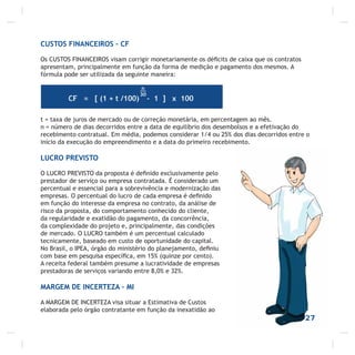 CUSTOS FINANCEIROS – CF
Os CUSTOS FINANCEIROS visam corrigir monetariamente os déﬁcits de caixa que os contratos
apresentam, principalmente em função da forma de medição e pagamento dos mesmos. A
fórmula pode ser utilizada da seguinte maneira:
t = taxa de juros de mercado ou de correção monetária, em percentagem ao mês.
n = número de dias decorridos entre a data de equilíbrio dos desembolsos e a efetivação do
recebimento contratual. Em média, podemos considerar 1/4 ou 25% dos dias decorridos entre o
início da execução do empreendimento e a data do primeiro recebimento.
LUCRO PREVISTO
O LUCRO PREVISTO da proposta é deﬁnido exclusivamente pelo
prestador de serviço ou empresa contratada. É considerado um
percentual e essencial para a sobrevivência e modernização das
empresas. O percentual do lucro de cada empresa é deﬁnido
em função do interesse da empresa no contrato, da análise de
risco da proposta, do comportamento conhecido do cliente,
da regularidade e exatidão do pagamento, da concorrência,
da complexidade do projeto e, principalmente, das condições
de mercado. O LUCRO também é um percentual calculado
tecnicamente, baseado em custo de oportunidade do capital.
No Brasil, o IPEA, órgão do ministério do planejamento, deﬁniu
com base em pesquisa especíﬁca, em 15% (quinze por cento).
A receita federal também presume a lucratividade de empresas
prestadoras de serviços variando entre 8,0% e 32%.
MARGEM DE INCERTEZA – MI
A MARGEM DE INCERTEZA visa situar a Estimativa de Custos
elaborada pelo órgão contratante em função da inexatidão ao
27
 