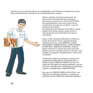 28
calculá-la, em um intervalo elástico de aceitabilidade, permitindo que o proponente corrija o
Preço de Referência da Licitação ao orçar detalhadamente o projeto.
Pode ser adotada, em termos percentuais, de
acordo com o montante ﬁnal do orçamento e
deve estar em torno de 5% a 10% do CUSTO TOTAL
do empreendimento, para mais ou para menos,
na Estimativa de Custo que vai deﬁnir o valor de
referência da licitação.
Os proponentes não aplicarão em seu BDI a variável
Margem de Incerteza, porém, podem utilizar o
valor gerado por ela na Estimativa do Custo do
contratante.
Assim, o valor estimado do BDI deve ser ﬁxado em
função do prazo do serviço e aspectos diversos
inerentes ao serviço, como IMPOSTOS, CUSTOS
FINANCEIROS E ADMINISTRATIVOS, LUCRO ESTIMADO
DE MERCADO e MARGEM DE INCERTEZA. O BDI do
órgão contratante é variável de acordo com estes
fatores e deve ser avaliado contrato a contrato, como
também o proponente, estabelecendo os valores que
o compõem.
É importante lembrar que qualquer um destes itens
constituintes do BDI pode ser considerado sobre o
CUSTO ou sobre o PREÇO DE VENDA do serviço, em
função de cada órgão ou empresa proponente, mas ﬁca
claro que o emprego sobre o CUSTO gera um percentual
superior ao adotado sobre o PREÇO DE VENDA.
Mas, para os TRIBUTOS SOBRE A NOTA FISCAL, por
exigência da legislação brasileira, só podem ser
admitidos sobre o PREÇO DE VENDA DOS SERVIÇOS.
 