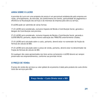29
AINDA SOBRE O LUCRO
A previsão do Lucro em uma proposta de preços é um percentual estabelecido pela empresa em
razão, principalmente, do mercado, do conhecimento do cliente, pontualidade de pagamento e
eﬁciência na ﬁscalização dos serviços e do interesse da empresa pela obra ou serviço.
O LUCRO pode ser admitido de várias formas:
1º) O LUCRO será considerado, exclusive Imposto de Renda e Contribuição Social, gerando a
Margem de Contribuição real prevista;
2º) O LUCRO será considerado, inclusive Imposto de Renda e Contribuição Social, gerando o
LUCRO BRUTO; portanto, depois haverá subtração dos TRIBUTOS anteriormente citados;
3º) O LUCRO será calculado sobre o custo, portanto, deverá estar no numerador da fração da
fórmula de cálculo do BDI;
4º) O LUCRO será calculado sobre o preço de venda, portanto, deverá estar no denominador da
fração da fórmula de cálculo do BDI.
Em qualquer dos casos apresentados nos itens acima certamente o LUCRO deverá ser sempre
preservado nos empreendimentos, conforme sua previsão inicial.
O PREÇO DE VENDA
O preço de venda dos serviços ou valor global do orçamento é dado pelo produto do custo direto
total dos serviços pelo BDI:
Preço Venda = Custo Direto total x BDI
 