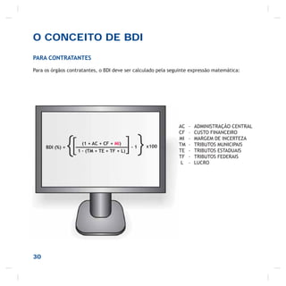 O CONCEITO DE BDI
PARA CONTRATANTES
Para os órgãos contratantes, o BDI deve ser calculado pela seguinte expressão matemática:
BDI (%) =
{ (1 + AC + CF + MI)
1 – (TM + TE + TF + L)[ }]- 1 x100
30
AC – ADMINISTRAÇÃO CENTRAL
CF – CUSTO FINANCEIRO
MI – MARGEM DE INCERTEZA
TM – TRIBUTOS MUNICIPAIS
TE – TRIBUTOS ESTADUAIS
TF – TRIBUTOS FEDERAIS
L – LUCRO
 