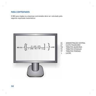32
ou ainda:
PARA CONTRATADOS
O BDI para órgãos ou empresas contratados deve ser calculado pela
seguinte expressão matemática:
BDI (%) =
{ (1 + AC + CF)
1 – (TM + TE + TF + L)[ }]- 1 x100
AC – ADMINISTRAÇÃO CENTRAL
CF – CUSTO FINANCEIRO
TM – TRIBUTOS MUNICIPAIS
TE – TRIBUTOS ESTADUAIS
TF – TRIBUTOS FEDERAIS
L – LUCRO
 