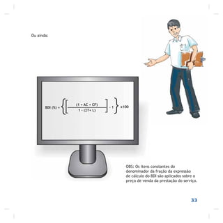 33
OBS: Os itens constantes do
denominador da fração da expressão
de cálculo do BDI são aplicados sobre o
preço de venda da prestação do serviço.
Ou ainda:
BDI (%) =
{ (1 + AC + CF)
1 – ( T+ L)[ }]- 1 x100
 