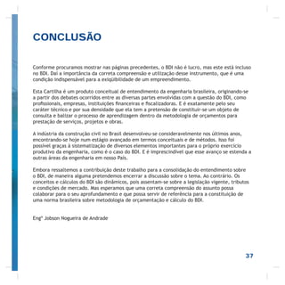 37
Conforme procuramos mostrar nas páginas precedentes, o BDI não é lucro, mas este está incluso
no BDI. Daí a importância da correta compreensão e utilização desse instrumento, que é uma
condição indispensável para a exiqüibilidade de um empreendimento.
Esta Cartilha é um produto conceitual de entendimento da engenharia brasileira, originando-se
a partir dos debates ocorridos entre as diversas partes envolvidas com a questão do BDI, como
proﬁssionais, empresas, instituições ﬁnanceiras e ﬁscalizadoras. E é exatamente pelo seu
caráter técnico e por sua densidade que ela tem a pretensão de constituir-se um objeto de
consulta e balizar o processo de aprendizagem dentro da metodologia de orçamentos para
prestação de serviços, projetos e obras.
A indústria da construção civil no Brasil desenvolveu-se consideravelmente nos últimos anos,
encontrando-se hoje num estágio avançado em termos conceituais e de métodos. Isso foi
possível graças à sistematização de diversos elementos importantes para o próprio exercício
produtivo da engenharia, como é o caso do BDI. E é imprescindível que esse avanço se estenda a
outras áreas da engenharia em nosso País.
Embora ressaltemos a contribuição deste trabalho para a consolidação do entendimento sobre
o BDI, de maneira alguma pretendemos encerrar a discussão sobre o tema. Ao contrário. Os
conceitos e cálculos do BDI são dinâmicos, pois assentam-se sobre a legislação vigente, tributos
e condições de mercado. Mas esperamos que uma correta compreensão do assunto possa
colaborar para o seu aprofundamento e que possa servir de referência para a constituição de
uma norma brasileira sobre metodologia de orçamentação e cálculo do BDI.
Engº Jobson Nogueira de Andrade
CONCLUSÃO
 