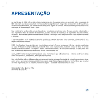 APRESENTAÇÃO
Ao ﬁnal do ano de 2006, o Crea-MG realizou, juntamente com diversos parceiros, um seminário sobre composição do
BDI. Estiveram assentados lado a lado em nosso auditório os proﬁssionais dos grandes contratantes de obras públicas,
das instituições ﬁnanceiras, das empresas executoras e dos órgãos de controle. Nesse debate foi possível observar as
diferenças de entendimento sobre o tema.
Essa iniciativa foi fundamental para a discussão e a tomada de consciência sobre diversos aspectos relacionados a
essa importante etapa do trabalho de engenharia, que é o processo de elaboração do orçamento. O que se veriﬁca,
na prática, é que essa etapa não vem merecendo o devido cuidado por parte dos proﬁssionais e das empresas públicas
e privadas.
A presente Cartilha é um produto das diversas questões que foram abordadas nesse seminário, assim como de seus
respectivos desdobramentos.
O BDI - Boniﬁcação e Despesas Indiretas – constitui o percentual referente às despesas indiretas e ao lucro, aplicadas
ao custo direto de um empreendimento, incluindo itens como equipamentos, materiais e mão-de-obra. A correta
utilização desse instrumento é vital para a própria viabilidade econômica de uma obra ou serviço, já que o preço ﬁnal
num orçamento é determinado pelos custos diretos e pelo próprio BDI.
Assim, o BDI reveste-se de grande importância nesse momento em que o Brasil começa a retomar as obras em áreas
como infra-estrutura, saneamento, habitação e transportes.
Com esta Cartilha, o Crea-MG espera dar mais uma contribuição para a uniformização do entendimento sobre o tema,
assim como o aprimoramento da qualidade no exercício das proﬁssões ligadas ao Sistema Confea/Crea, que constitui
um fator importante para os próprios proﬁssionais e para a sociedade brasileira como um todo.
Gilson de Carvalho Queiroz Filho
Presidente do Crea-MG
05
 