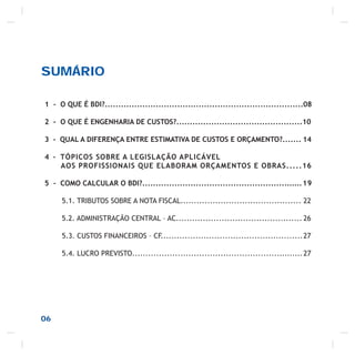 SUMÁRIO
06
1 - O QUE É BDI?..........................................................................08
2 - O QUE É ENGENHARIA DE CUSTOS?...............................................10
3 - QUAL A DIFERENÇA ENTRE ESTIMATIVA DE CUSTOS E ORÇAMENTO?....... 14
4 - TÓPICOS SOBRE A LEGISLAÇÃO APLICÁVEL
AOS PROFISSIONAIS QUE ELABORAM ORÇAMENTOS E OBRAS.....16
5 - COMO CALCULAR O BDI?............................................................19
5.1. TRIBUTOS SOBRE A NOTA FISCAL............................................. 22
5.2. ADMINISTRAÇÃO CENTRAL – AC............................................... 26
5.3. CUSTOS FINANCEIROS – CF.....................................................27
5.4. LUCRO PREVISTO................................................................27
 