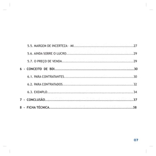 07
5.5. MARGEM DE INCERTEZA – MI...................................................27
5.6. AINDA SOBRE O LUCRO.........................................................29
5.7. O PREÇO DE VENDA.............................................................29
6 - CONCEITO DE BDI....................................................................30
6.1. PARA CONTRATANTES...........................................................30
6.2. PARA CONTRATADOS............................................................32
6.3. EXEMPLO.........................................................................34
7 - CONCLUSÃO...........................................................................37
8 - FICHA TÉCNICA.......................................................................38
 