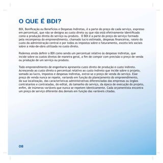 O QUE É BDI?
BDI, Boniﬁcação ou Benefícios e Despesas Indiretas, é a parte do preço de cada serviço, expresso
em percentual, que não se designa ao custo direto ou que não está efetivamente identiﬁcado
como a produção direta do serviço ou produto. O BDI é a parte do preço do serviço formado
pela recompensa do empreendimento, chamado lucro estimado, despesas ﬁnanceiras, rateio do
custo da administração central e por todos os impostos sobre o faturamento, exceto leis sociais
sobre a mão-de-obra utilizada no custo direto.
Podemos ainda deﬁnir o BDI como sendo um percentual relativo às despesas indiretas, que
incide sobre os custos diretos de maneira geral, a ﬁm de compor com precisão o preço de venda
ou produção de um serviço ou produto.
Todo empreendimento de engenharia apresenta custo direto de produção e custo indireto.
Acrescendo ao custo direto o percentual relativo ao custo indireto que incide sobre o projeto,
somado ao lucro, impostos e despesas indiretas, extrai-se o preço de venda do serviço. Esse
preço de venda nunca se repete, variando em função do planejamento do empreendimento,
da sua localização, das características administrativas diferenciadas das empresas ou órgãos
contratantes e contratadas, do edital, do tamanho do serviço, da época de execução do projeto,
enﬁm, de inúmeras variáveis que nunca se repetem identicamente. Cada orçamentista encontra
um preço de serviço diferente dos demais em função das variáveis citadas.
08
 