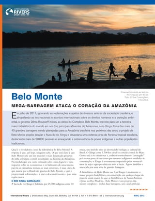Qual é o verdadeiro custo da hidrelétrica de Belo Monte? A resposta é que, até hoje, ninguém sabe. O que está claro é que Belo Monte será um dos maiores e mais desastrados projetos de infra-estrutura a serem construídos na historia da Amazônia. Na medida que seu custo estimado sobe como foguete e seus impactos sobre os ecossistemas e os habitantes de uma imensa parcela da Amazônia tornam-se mais evidentes, é mais claro do que nunca que o Brasil não precisa de Belo Monte, e que o projeto trará a destruição - e não o desenvolvimento - para uma região única. 
O RIO XINGU AMEAÇADO 
A bacia do rio Xingu é habitada por 25.000 indígenas entre 18 etnias, um símbolo vivo da diversidade biológica e cultural do Brasil. O Xingu corre 1.700 km desde o cerrado central do Mato Grosso até o rio Amazonas e, embora nominalmente “protegido” pela maior parte de seu curso por reservas indígenas e unidades de conservação, o Xingu é severamente impactado pelas monoculturas de soja e agro-pecuária em toda a bacia. Agora, também e ameaçada por uma série de grandes barragens. 
A hidrelétrica de Belo Monte no Rio Xingu é atualmente o maior projeto hidrelétrico em construção em qualquer lugar do planeta, ainda maior do que as hidrelétricas de Santo Antônio e Jirau no Rio Madeira. Belo Monte é um projeto altamente complexo - inclui duas barragens, um canal artificial, 
Em julho de 2011, ignorando as reclamações e apelos de diversos setores da sociedade brasileira, e atropelando as leis nacionais e acordos internacionais sobre os direitos humanos e a proteção ambiental, o governo Dilma Rousseff iniciou as obras do Complexo Belo Monte, previsto para ser a terceira maior hidrelétrica do mundo em um dos principais afluentes do Amazonas, o rio Xingu. Uma das mais de 40 grandes barragens sendo planejadas para a Amazônia brasileira nos próximos dez anos, o projeto de Belo Monte propõe desviar o fluxo do rio Xingu e devastaria uma extensa área de floresta tropical brasileira, deslocando mais de 20.000 pessoas e ameaçando a sobrevivência de povos indígenas e outras populações tradicionais. 
dddddd 
Crianças brincando ao lado do 
Rio Xingu ao pôr do sol. 
Foto: © Sue Cunningham, TribesAlive. 
Belo Monte 
MEGA-BARRAGEM ATACA O CORAÇÃO DA AMAZÔNIA 
International Rivers | 2150 Allston Way, Suite 300, Berkeley, CA 94704 | Tel: + 1 510 848 1155 | internationalrivers.org MAIO 2012  
