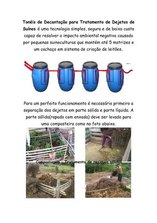 Tonéis de Decantação para Tratamento de Dejetos de
Suínos é uma tecnologia simples, segura e de baixo custo
capaz de resolver o impacto ambiental negativo causado
por pequenas suinoculturas que mantém até 5 matrizes e
um cachaço em sistema de criação de leitões.
Para um perfeito funcionamento é necessário primeiro a
separação dos dejetos em parte sólida e parte líquida. A
parte sólida(rapado com enxada) deve ser levado para
uma composteira como na foto abaixo.
 