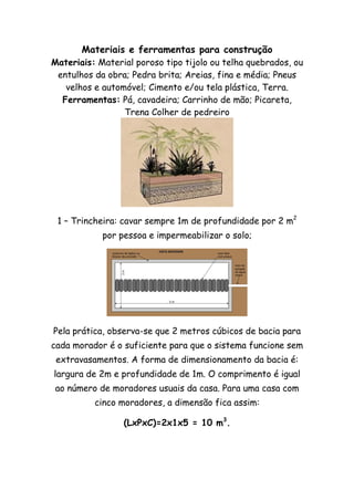 Materiais e ferramentas para construção
Materiais: Material poroso tipo tijolo ou telha quebrados, ou
entulhos da obra; Pedra brita; Areias, fina e média; Pneus
velhos e automóvel; Cimento e/ou tela plástica, Terra.
Ferramentas: Pá, cavadeira; Carrinho de mão; Picareta,
Trena Colher de pedreiro
1 – Trincheira: cavar sempre 1m de profundidade por 2 m2
por pessoa e impermeabilizar o solo;
Pela prática, observa-se que 2 metros cúbicos de bacia para
cada morador é o suficiente para que o sistema funcione sem
extravasamentos. A forma de dimensionamento da bacia é:
largura de 2m e profundidade de 1m. O comprimento é igual
ao número de moradores usuais da casa. Para uma casa com
cinco moradores, a dimensão fica assim:
(LxPxC)=2x1x5 = 10 m3
.
 