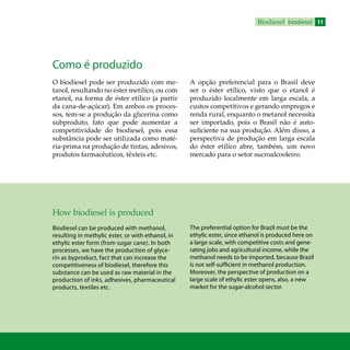 11Biodiesel biodiesel
Como é produzido
O biodiesel pode ser produzido com me-
tanol, resultando no éster metílico, ou com
etanol, na forma de éster etílico (a partir
da cana-de-açúcar). Em ambos os proces-
sos, tem-se a produção da glicerina como
subproduto, fato que pode aumentar a
competitividade do biodiesel, pois essa
substância pode ser utilizada como maté-
ria-prima na produção de tintas, adesivos,
produtos farmacêuticos, têxteis etc.
A opção preferencial para o Brasil deve
ser o éster etílico, visto que o etanol é
produzido localmente em larga escala, a
custos competitivos e gerando empregos e
renda rural, enquanto o metanol necessita
ser importado, pois o Brasil não é auto-
suficiente na sua produção. Além disso, a
perspectiva de produção em larga escala
do éster etílico abre, também, um novo
mercado para o setor sucroalcooleiro.
How biodiesel is produced
Biodiesel can be produced with methanol,
resulting in methylic ester, or with ethanol, in
ethylic ester form (from sugar cane). In both
processes, we have the production of glyce-
rin as byproduct, fact that can increase the
competitiveness of biodiesel, therefore this
substance can be used as raw material in the
production of inks, adhesives, pharmaceutical
products, textiles etc.
The preferential option for Brazil must be the
ethylic ester, since ethanol is produced here on
a large scale, with competitive costs and gene-
rating jobs and agricultural income, while the
methanol needs to be imported, because Brazil
is not self-sufficient in methanol production.
Moreover, the perspective of production on a
large scale of ethylic ester opens, also, a new
market for the sugar-alcohol sector.
 