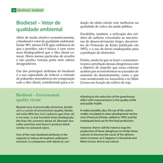 12 Biodiesel biodiesel
Biodiesel – Vetor de
qualidade ambiental
Além de muito atrativo economicamente,
o biodiesel é vetor de qualidade ambiental.
Emite 98% menos CO2 (gás carbônico) do
que o petróleo, não é tóxico, é cem vezes
mais biodegradável que o óleo diesel co-
mum, libera menos partículas de enxofre
e não produz fumaça preta nem odores
desagradáveis.
Um dos principais atributos do biodiesel
é a sua capacidade de reduzir a emissão
de poluentes atmosféricos em comparação
com o óleo diesel, contribuindo para a re-
dução do efeito estufa com melhorias na
qualidade de vida e da saúde pública.
Possibilita, também, a utilização dos cré-
ditos de carbono vinculados ao mecanis-
mo de desenvolvimento limpo, decorren-
tes do Protocolo de Kioto (ratificado em
1997), e o uso de terras inadequadas para
a produção de alimentos.
Porém, ainda há que se fazer o zoneamen-
to para a produção dessas oleaginosas com
o objetivo de impedir que essas culturas
acabem por se transformar no causador do
aumento do desmatamento, como o que
vem acontecendo na Amazônia e no Mato
Grosso em função do cultivo de soja.
Biodiesel – Environment
quality vector
Beyond very economically attractive, biodie-
sel is a vector of environment quality. Biodie-
sel emits 98% less Co2 (carbonic gas) than oil,
is no-toxic, is one hundred times biodegrada-
ble than the common diesel oil, liberates less
sulfur particles and doesn’t produce black
smoke nor ackward odors.
One of the main biodiesel attributes is the
capacity to reduce atmospheric pollutants
emission, in comparison with diesel oil, con-
tributing to the reduction of the greenhouse
effect with improvements in the quality of life
and public health.
It makes possible, also, the use of the carbon
credits vinculated to clean development mecha-
nism (Protocol of Kioto, ratified in 1997) and the
inadequate land use for the food production.
However, there’s still the need to map the
production of these oleaginous to hinder these
cultures to become the cause of the defores-
tation increase, as it happens in Amazônia and
Mato Grosso, due to soy culture.
 