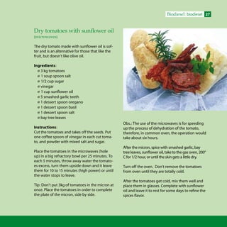 27Biodiesel biodiesel
Dry tomatoes with sunflower oil
(microwaves)
The dry tomato made with sunflower oil is sof-
ter and is an alternative for those that like the
fruit, but doesn’t like olive oil.
Ingredients:
 3 kg tomatoes
 1 soup spoon salt
 1/2 cup sugar
 vinegar
 1 cup sunflower oil
 5 smashed garlic teeth
 1 dessert spoon oregano
 1 dessert spoon basil
 1 dessert spoon salt
 bay tree leaves
Instructions:
Cut the tomatoes and takes off the seeds. Put
one coffee spoon of vinegar in each cut toma-
to, and powder with mixed salt and sugar.
Place the tomatoes in the microwaves (hole
up) in a big refractory bowl per 25 minutes. To
each 5 minutes, throw away water the tomato-
es excess, turn them upside down and it leave
them for 10 to 15 minutes (high power) or until
the water stops to leave.
Tip: Don’t put 3kg of tomatoes in the micron at
once. Place the tomatoes in order to complete
the plate of the micron, side by side.
Obs.: The use of the microwaves is for speeding
up the process of dehydration of the tomato,
therefore, in common oven, the operation would
take about six hours.
After the micron, spice with smashed garlic, bay
tree leaves, sunflower oil, take to the gas oven, 200°
C for 1/2 hour, or until the skin gets a little dry.
Turn off the oven. Don’t remove the tomatoes
from oven until they are totally cold.
After the tomatoes get cold, mix them well and
place them in glasses. Complete with sunflower
oil and leave it to rest for some days to refine the
spices flavor.
 