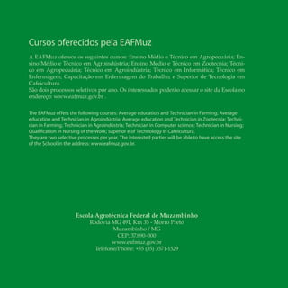 28 Biodiesel biodiesel
Escola Agrotécnica Federal de Muzambinho
Rodovia MG 491, Km 35 - Morro Preto
Muzambinho / MG
CEP: 37.890-000
www.eafmuz.gov.br
Telefone/Phone: +55 (35) 3571-1529
Cursos oferecidos pela EAFMuz
A EAFMuz oferece os seguintes cursos: Ensino Médio e Técnico em Agropecuária; En-
sino Médio e Técnico em Agroindústria; Ensino Médio e Técnico em Zootecnia; Técni-
co em Agropecuária; Técnico em Agroindústria; Técnico em Informática; Técnico em
Enfermagem; Capacitação em Enfermagem do Trabalho; e Superior de Tecnologia em
Cafeicultura.
São dois processos seletivos por ano. Os interessados poderão acessar o site da Escola no
endereço: www.eafmuz.gov.br .
The EAFMuz offers the following courses: Average education and Technician in Farming; Average
education and Technician in Agroindústria; Average education and Technician in Zootecnia; Techni-
cian in Farming; Technician in Agroindústria; Technician in Computer science; Technician in Nursing;
Qualification in Nursing of the Work; superior e of Technology in Cafeicultura.
They are two selective processes per year. The interested parties will be able to have access the site
of the School in the address: www.eafmuz.gov.br.
 