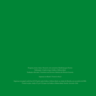 Pesquisa, texto e fotos / Research, texts and photos: Rosilã Jacques Pereira
Editoração / Graphic design: Gráfica e Editora Ideal
Tradução e Revisão / Translation and Revision: Fabrícia de Oliveira Gouveia
Impresso no Brasil / Printed in Brazil
Impresso em papel cuchê liso LD 115 g/m², pela Gráfica e Editora Ideal, na cidade de Brasília, em novembro de 2006.
Printed on plain, chalky 115 g/m² LD paper, by Gráfica e Editora Ideal, Brasília, November 2006.
 