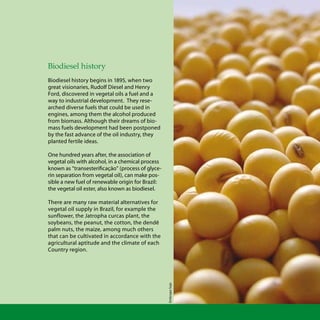 Biodiesel biodiesel
Biodiesel history
Biodiesel history begins in 1895, when two
great visionaries, Rudolf Diesel and Henry
Ford, discovered in vegetal oils a fuel and a
way to industrial development. They rese-
arched diverse fuels that could be used in
engines, among them the alcohol produced
from biomass. Although their dreams of bio-
mass fuels development had been postponed
by the fast advance of the oil industry, they
planted fertile ideas.
One hundred years after, the association of
vegetal oils with alcohol, in a chemical process
known as “transesterificação” (process of glyce-
rin separation from vegetal oil), can make pos-
sible a new fuel of renewable origin for Brazil:
the vegetal oil ester, also known as biodiesel.
There are many raw material alternatives for
vegetal oil supply in Brazil, for example the
sunflower, the Jatropha curcas plant, the
soybeans, the peanut, the cotton, the dendê
palm nuts, the maize, among much others
that can be cultivated in accordance with the
agricultural aptitude and the climate of each
Country region.
EmbrapaSoja
 